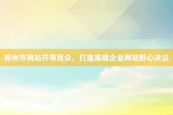 郑州市网站开导民众，打造高端企业网站野心决议