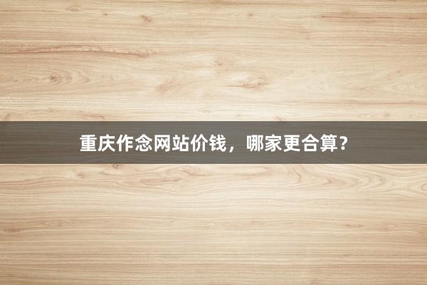 重庆作念网站价钱，哪家更合算？