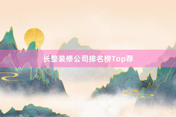 长整装修公司排名榜Top荐