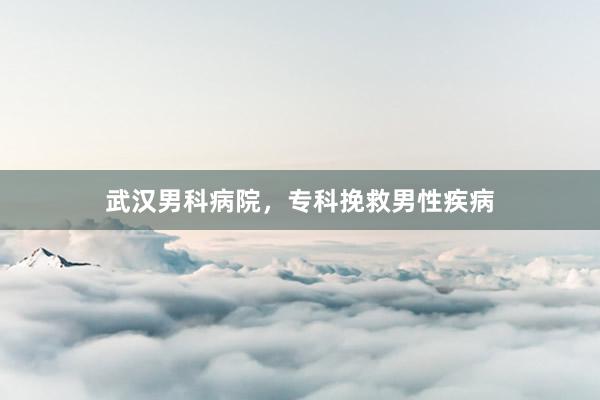 武汉男科病院，专科挽救男性疾病