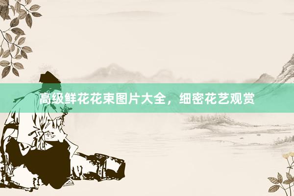 高级鲜花花束图片大全，细密花艺观赏