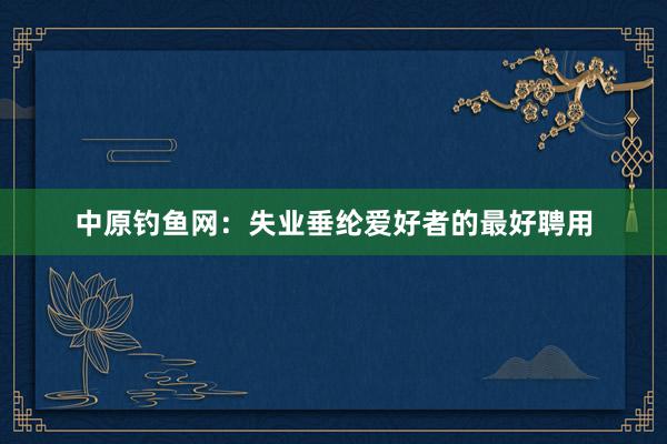 中原钓鱼网：失业垂纶爱好者的最好聘用