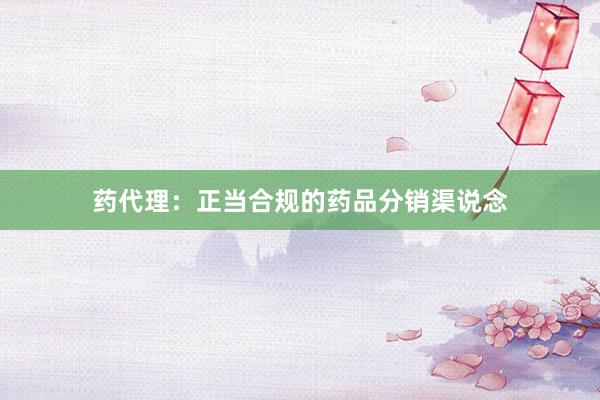 药代理：正当合规的药品分销渠说念