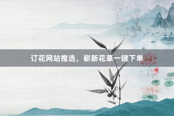 订花网站推选，崭新花草一键下单