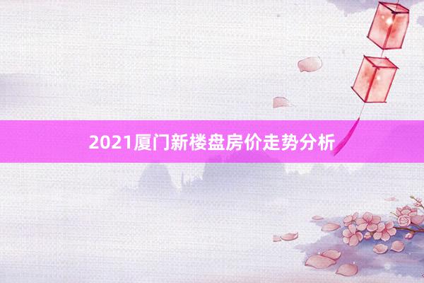 2021厦门新楼盘房价走势分析